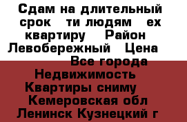 Сдам на длительный срок 6-ти людям 3-ех квартиру  › Район ­ Левобережный › Цена ­ 10 000 - Все города Недвижимость » Квартиры сниму   . Кемеровская обл.,Ленинск-Кузнецкий г.